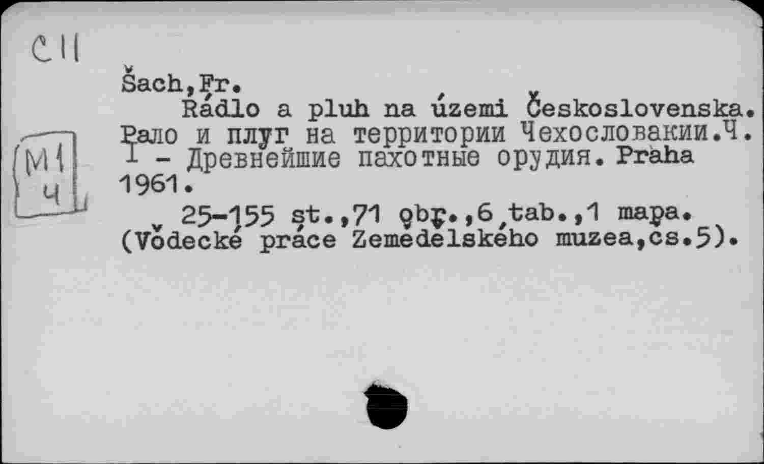 ﻿Sach»Fr«
Radio a pluh na uzemi Ceskoslovenska. Рало и плуг на территории Чехословакии.4. 1 - Древнейшие пахотные орудия. Praha 1961.
25-155 st. ,71 çbç. ,6/tab. ,1 тара. (Vodecké prace Zemedelskeho muzea,cs.5)»